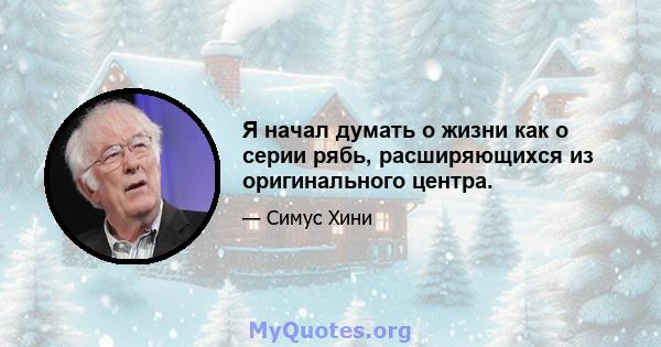 Я начал думать о жизни как о серии рябь, расширяющихся из оригинального центра.