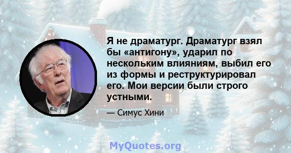 Я не драматург. Драматург взял бы «антигону», ударил по нескольким влияниям, выбил его из формы и реструктурировал его. Мои версии были строго устными.