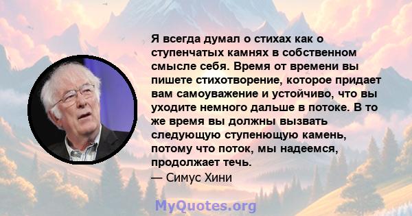 Я всегда думал о стихах как о ступенчатых камнях в собственном смысле себя. Время от времени вы пишете стихотворение, которое придает вам самоуважение и устойчиво, что вы уходите немного дальше в потоке. В то же время