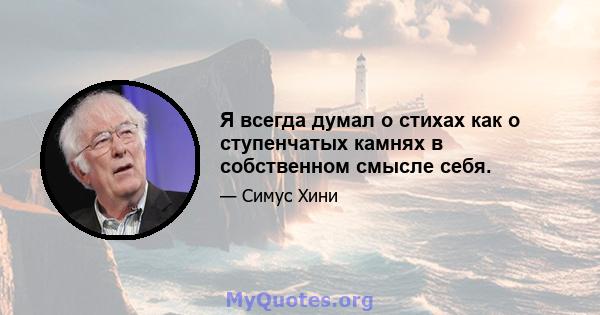 Я всегда думал о стихах как о ступенчатых камнях в собственном смысле себя.