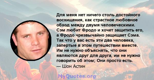 Для меня нет ничего столь достойного восхищения, как страстное любовное обход между двумя человеческими. Сэм любит Фродо и хочет защитить его, а Фродо чрезвычайно защищает Сэма. Так что у вас есть эти два человека,