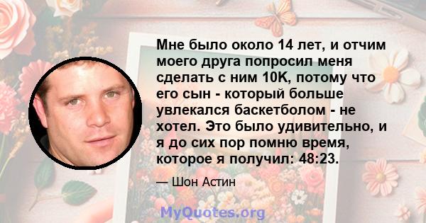 Мне было около 14 лет, и отчим моего друга попросил меня сделать с ним 10K, потому что его сын - который больше увлекался баскетболом - не хотел. Это было удивительно, и я до сих пор помню время, которое я получил: