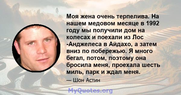 Моя жена очень терпелива. На нашем медовом месяце в 1992 году мы получили дом на колесах и поехали из Лос -Анджелеса в Айдахо, а затем вниз по побережью. Я много бегал, потом, поэтому она бросила меня, проехала шесть