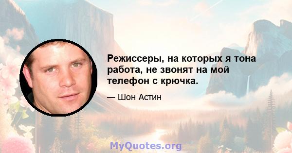 Режиссеры, на которых я тона работа, не звонят на мой телефон с крючка.