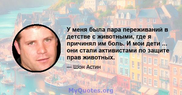 У меня была пара переживаний в детстве с животными, где я причинял им боль. И мои дети ... они стали активистами по защите прав животных.