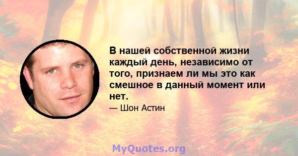 В нашей собственной жизни каждый день, независимо от того, признаем ли мы это как смешное в данный момент или нет.