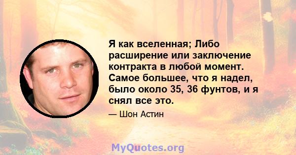 Я как вселенная; Либо расширение или заключение контракта в любой момент. Самое большее, что я надел, было около 35, 36 фунтов, и я снял все это.