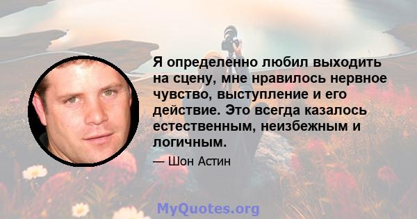 Я определенно любил выходить на сцену, мне нравилось нервное чувство, выступление и его действие. Это всегда казалось естественным, неизбежным и логичным.