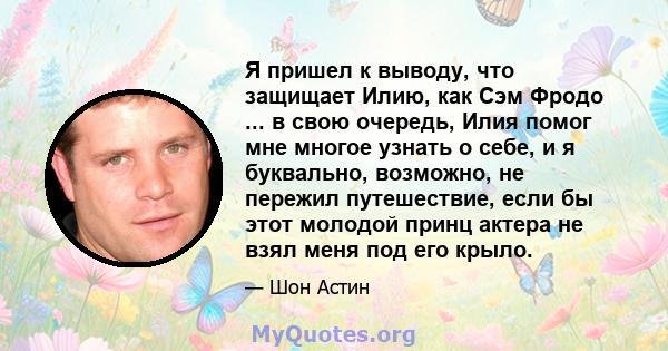 Я пришел к выводу, что защищает Илию, как Сэм Фродо ... в свою очередь, Илия помог мне многое узнать о себе, и я буквально, возможно, не пережил путешествие, если бы этот молодой принц актера не взял меня под его крыло.