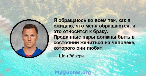 Я обращаюсь ко всем так, как я ожидаю, что меня обращаются, и это относится к браку. Преданные пары должны быть в состоянии жениться на человеке, которого они любят