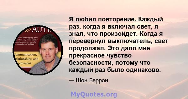 Я любил повторение. Каждый раз, когда я включал свет, я знал, что произойдет. Когда я перевернул выключатель, свет продолжал. Это дало мне прекрасное чувство безопасности, потому что каждый раз было одинаково.