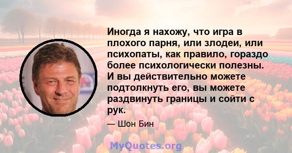 Иногда я нахожу, что игра в плохого парня, или злодеи, или психопаты, как правило, гораздо более психологически полезны. И вы действительно можете подтолкнуть его, вы можете раздвинуть границы и сойти с рук.