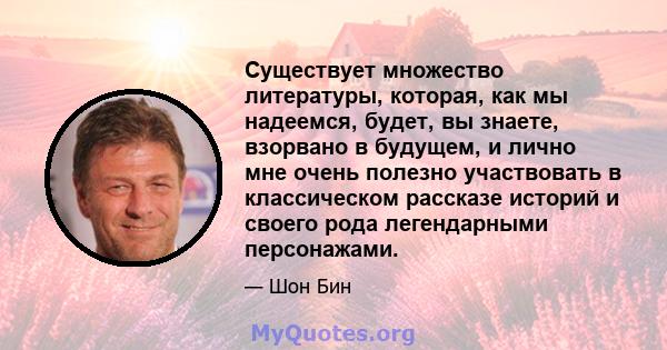 Существует множество литературы, которая, как мы надеемся, будет, вы знаете, взорвано в будущем, и лично мне очень полезно участвовать в классическом рассказе историй и своего рода легендарными персонажами.