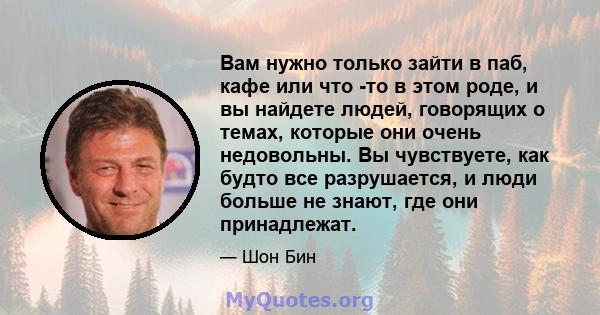 Вам нужно только зайти в паб, кафе или что -то в этом роде, и вы найдете людей, говорящих о темах, которые они очень недовольны. Вы чувствуете, как будто все разрушается, и люди больше не знают, где они принадлежат.