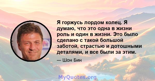 Я горжусь лордом колец. Я думаю, что это одна в жизни роль и один в жизни. Это было сделано с такой большой заботой, страстью и дотошными деталями, и все были за этим.