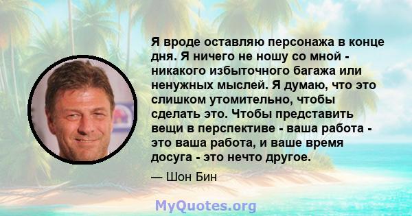 Я вроде оставляю персонажа в конце дня. Я ничего не ношу со мной - никакого избыточного багажа или ненужных мыслей. Я думаю, что это слишком утомительно, чтобы сделать это. Чтобы представить вещи в перспективе - ваша