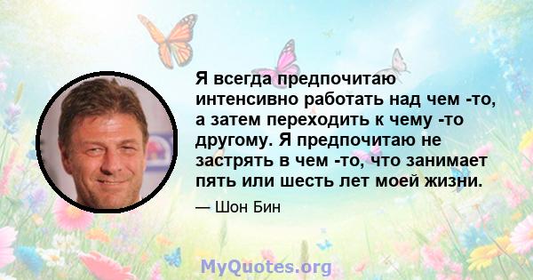 Я всегда предпочитаю интенсивно работать над чем -то, а затем переходить к чему -то другому. Я предпочитаю не застрять в чем -то, что занимает пять или шесть лет моей жизни.