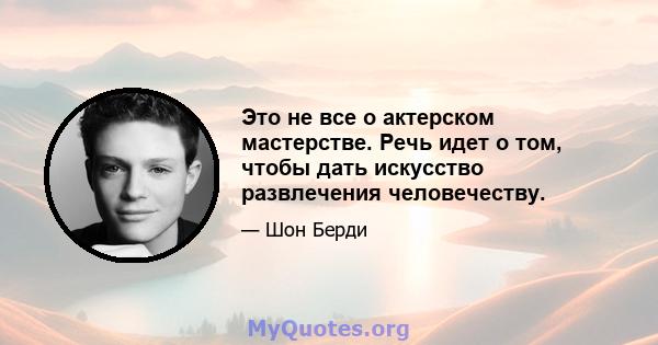 Это не все о актерском мастерстве. Речь идет о том, чтобы дать искусство развлечения человечеству.