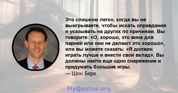 Это слишком легко, когда вы не выигрываете, чтобы искать оправдания и указывать на других по причинам. Вы говорите: «О, хорошо, это вина для парней или они не делают это хорошо», или вы можете сказать: «Я должен играть