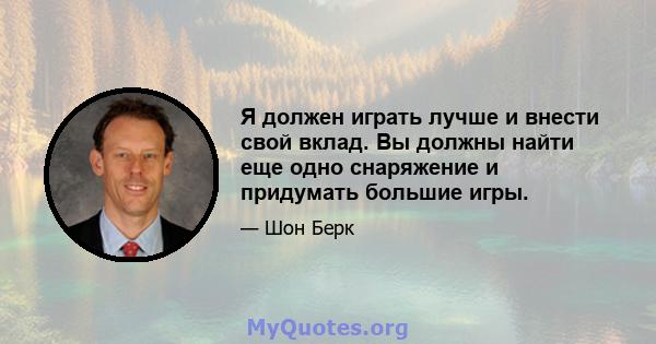 Я должен играть лучше и внести свой вклад. Вы должны найти еще одно снаряжение и придумать большие игры.