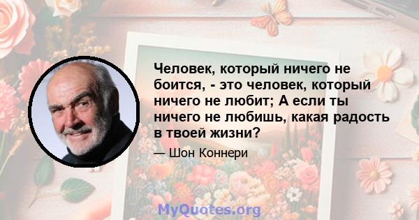 Человек, который ничего не боится, - это человек, который ничего не любит; А если ты ничего не любишь, какая радость в твоей жизни?