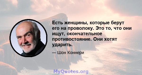 Есть женщины, которые берут его на проволоку. Это то, что они ищут, окончательное противостояние. Они хотят ударить.