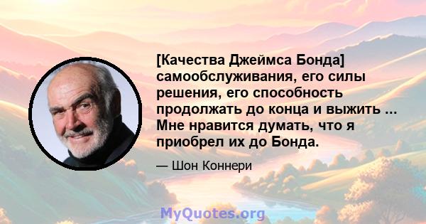 [Качества Джеймса Бонда] самообслуживания, его силы решения, его способность продолжать до конца и выжить ... Мне нравится думать, что я приобрел их до Бонда.