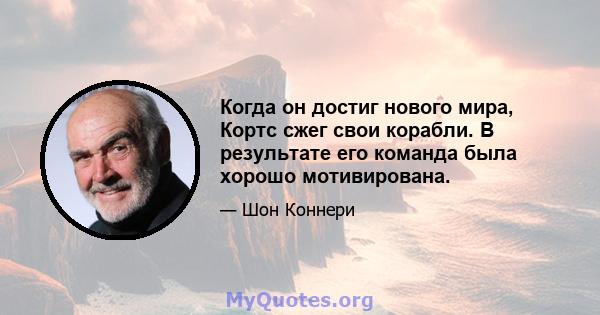 Когда он достиг нового мира, Кортс сжег свои корабли. В результате его команда была хорошо мотивирована.