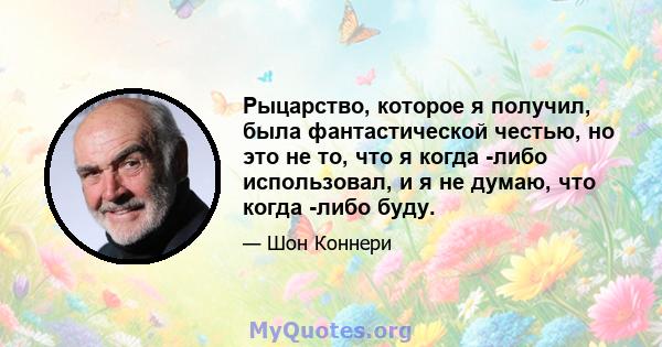 Рыцарство, которое я получил, была фантастической честью, но это не то, что я когда -либо использовал, и я не думаю, что когда -либо буду.