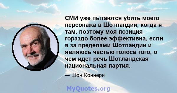 СМИ уже пытаются убить моего персонажа в Шотландии, когда я там, поэтому моя позиция гораздо более эффективна, если я за пределами Шотландии и являюсь частью голоса того, о чем идет речь Шотландская национальная партия.