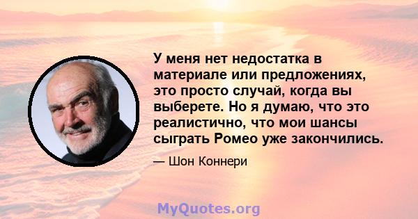 У меня нет недостатка в материале или предложениях, это просто случай, когда вы выберете. Но я думаю, что это реалистично, что мои шансы сыграть Ромео уже закончились.