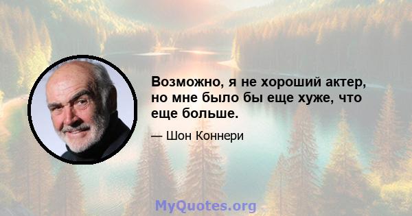 Возможно, я не хороший актер, но мне было бы еще хуже, что еще больше.