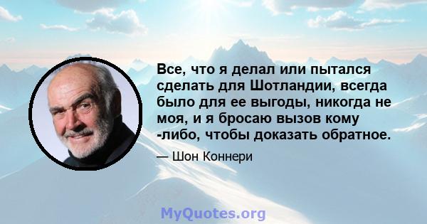 Все, что я делал или пытался сделать для Шотландии, всегда было для ее выгоды, никогда не моя, и я бросаю вызов кому -либо, чтобы доказать обратное.