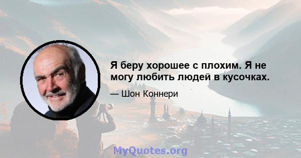 Я беру хорошее с плохим. Я не могу любить людей в кусочках.