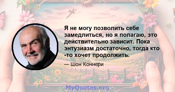 Я не могу позволить себе замедлиться, но я полагаю, это действительно зависит. Пока энтузиазм достаточно, тогда кто -то хочет продолжить.