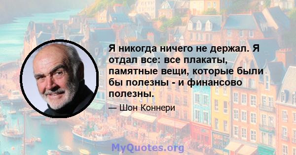 Я никогда ничего не держал. Я отдал все: все плакаты, памятные вещи, которые были бы полезны - и финансово полезны.