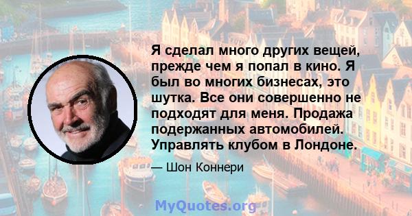 Я сделал много других вещей, прежде чем я попал в кино. Я был во многих бизнесах, это шутка. Все они совершенно не подходят для меня. Продажа подержанных автомобилей. Управлять клубом в Лондоне.