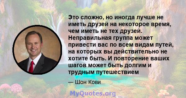 Это сложно, но иногда лучше не иметь друзей на некоторое время, чем иметь не тех друзей. Неправильная группа может привести вас по всем видам путей, на которых вы действительно не хотите быть. И повторение ваших шагов