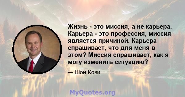 Жизнь - это миссия, а не карьера. Карьера - это профессия, миссия является причиной. Карьера спрашивает, что для меня в этом? Миссия спрашивает, как я могу изменить ситуацию?