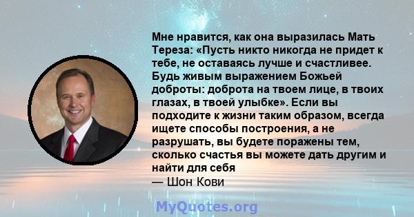 Мне нравится, как она выразилась Мать Тереза: «Пусть никто никогда не придет к тебе, не оставаясь лучше и счастливее. Будь живым выражением Божьей доброты: доброта на твоем лице, в твоих глазах, в твоей улыбке». Если вы 