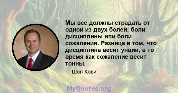 Мы все должны страдать от одной из двух болей: боли дисциплины или боли сожаления. Разница в том, что дисциплина весит унции, в то время как сожаление весит тонны.