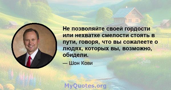 Не позволяйте своей гордости или нехватке смелости стоять в пути, говоря, что вы сожалеете о людях, которых вы, возможно, обидели.