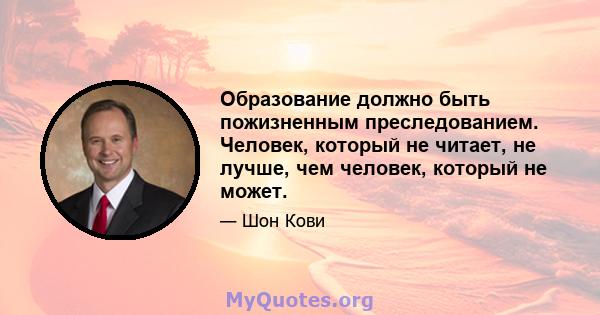 Образование должно быть пожизненным преследованием. Человек, который не читает, не лучше, чем человек, который не может.