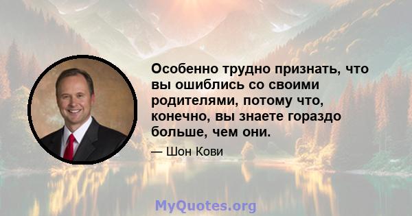 Особенно трудно признать, что вы ошиблись со своими родителями, потому что, конечно, вы знаете гораздо больше, чем они.