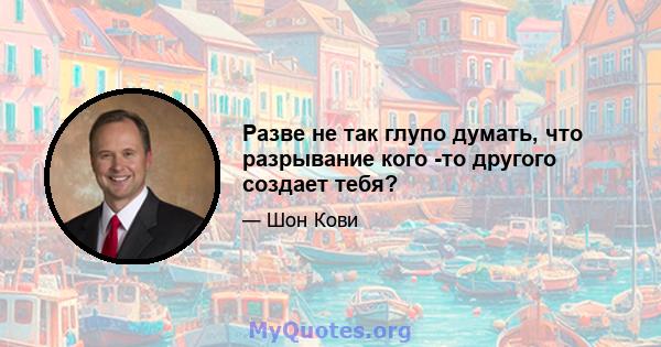 Разве не так глупо думать, что разрывание кого -то другого создает тебя?