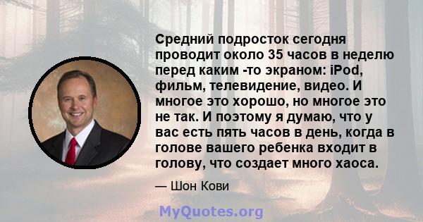 Средний подросток сегодня проводит около 35 часов в неделю перед каким -то экраном: iPod, фильм, телевидение, видео. И многое это хорошо, но многое это не так. И поэтому я думаю, что у вас есть пять часов в день, когда