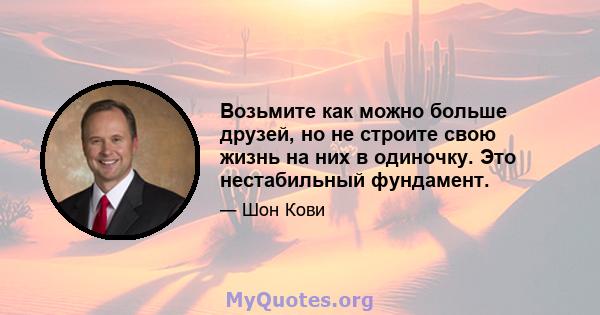 Возьмите как можно больше друзей, но не строите свою жизнь на них в одиночку. Это нестабильный фундамент.