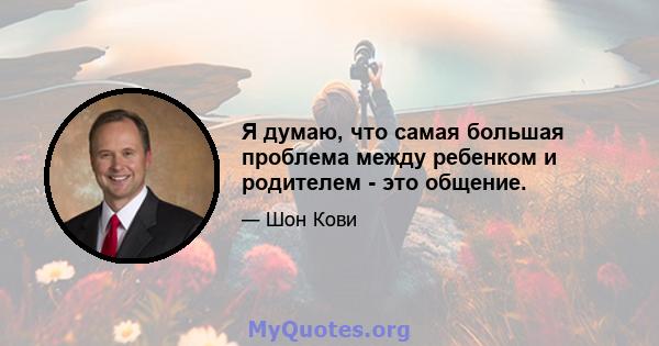 Я думаю, что самая большая проблема между ребенком и родителем - это общение.