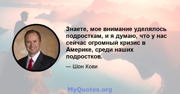 Знаете, мое внимание уделялось подросткам, и я думаю, что у нас сейчас огромный кризис в Америке, среди наших подростков.