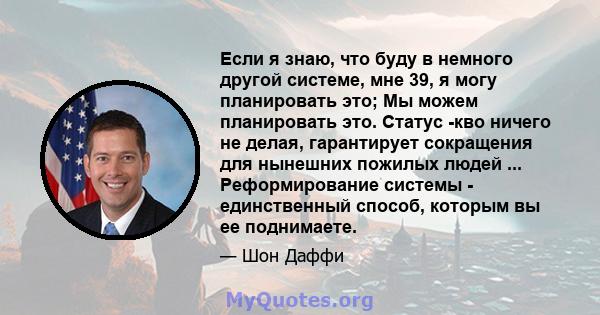 Если я знаю, что буду в немного другой системе, мне 39, я могу планировать это; Мы можем планировать это. Статус -кво ничего не делая, гарантирует сокращения для нынешних пожилых людей ... Реформирование системы -